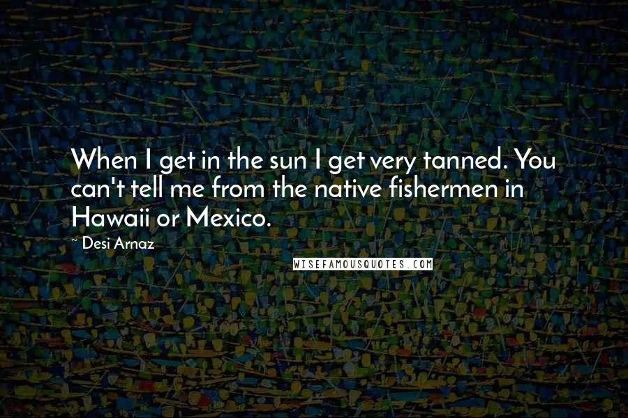 Desi Arnaz Quotes: When I get in the sun I get very tanned. You can't tell me from the native fishermen in Hawaii or Mexico.