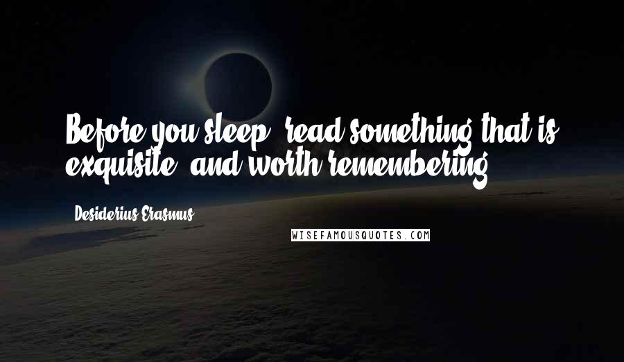 Desiderius Erasmus Quotes: Before you sleep, read something that is exquisite, and worth remembering.