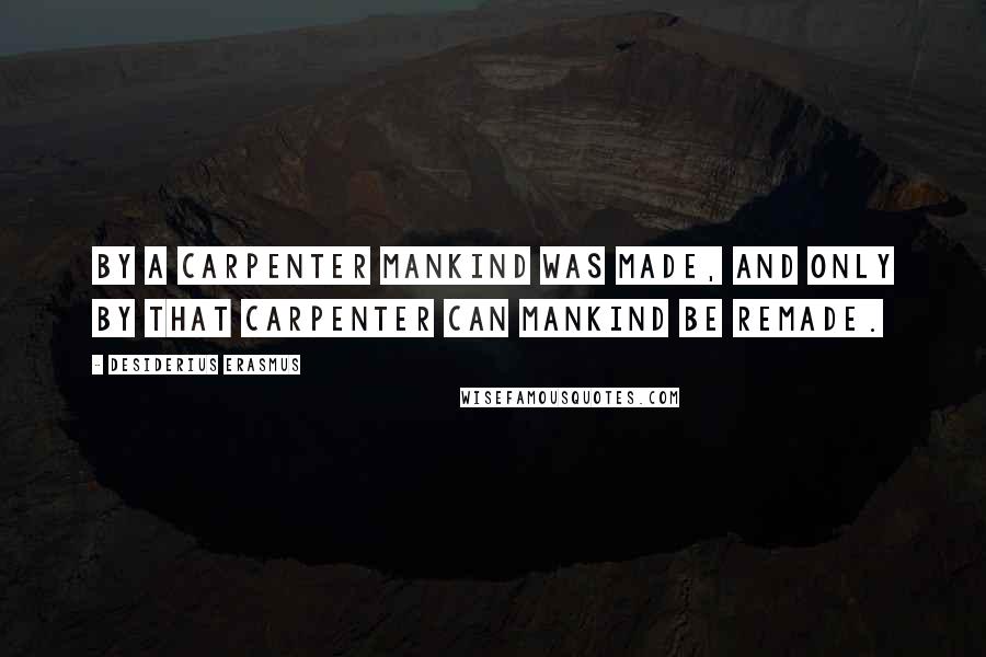 Desiderius Erasmus Quotes: By a Carpenter mankind was made, and only by that Carpenter can mankind be remade.