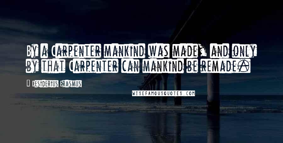 Desiderius Erasmus Quotes: By a Carpenter mankind was made, and only by that Carpenter can mankind be remade.