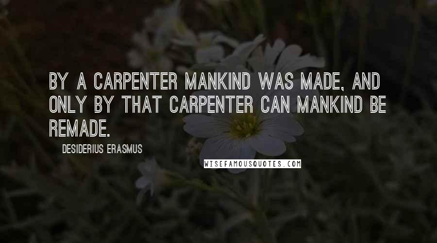 Desiderius Erasmus Quotes: By a Carpenter mankind was made, and only by that Carpenter can mankind be remade.