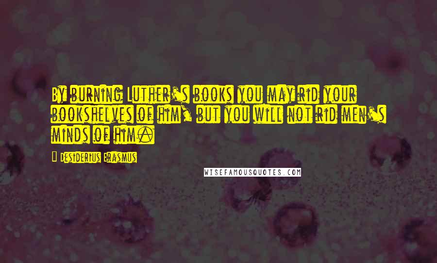 Desiderius Erasmus Quotes: By burning Luther's books you may rid your bookshelves of him, but you will not rid men's minds of him.