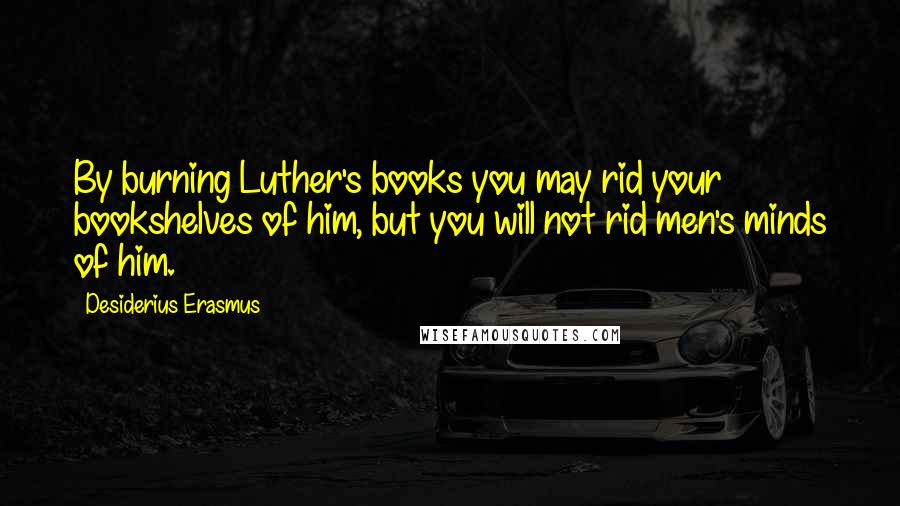 Desiderius Erasmus Quotes: By burning Luther's books you may rid your bookshelves of him, but you will not rid men's minds of him.