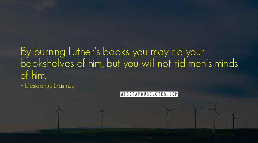 Desiderius Erasmus Quotes: By burning Luther's books you may rid your bookshelves of him, but you will not rid men's minds of him.