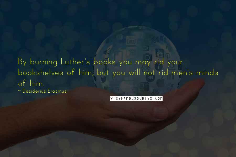 Desiderius Erasmus Quotes: By burning Luther's books you may rid your bookshelves of him, but you will not rid men's minds of him.