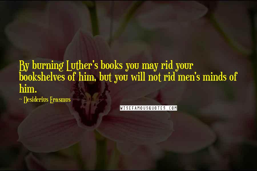 Desiderius Erasmus Quotes: By burning Luther's books you may rid your bookshelves of him, but you will not rid men's minds of him.