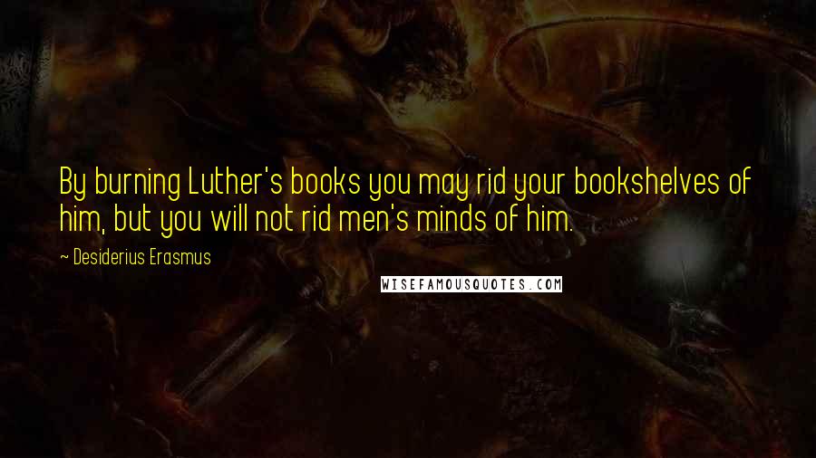 Desiderius Erasmus Quotes: By burning Luther's books you may rid your bookshelves of him, but you will not rid men's minds of him.