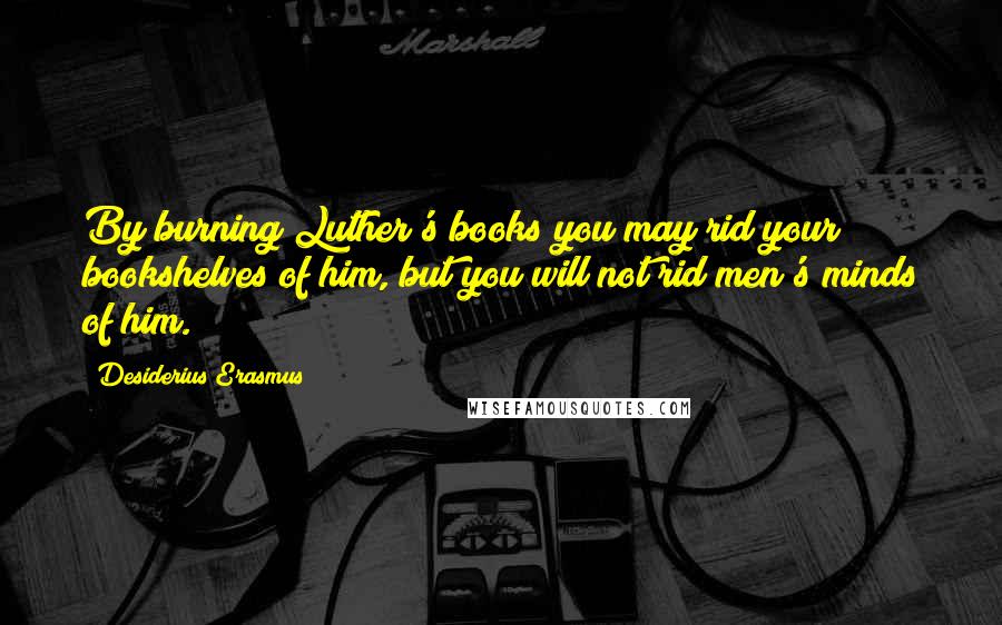 Desiderius Erasmus Quotes: By burning Luther's books you may rid your bookshelves of him, but you will not rid men's minds of him.