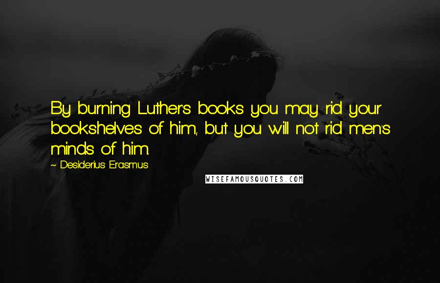 Desiderius Erasmus Quotes: By burning Luther's books you may rid your bookshelves of him, but you will not rid men's minds of him.