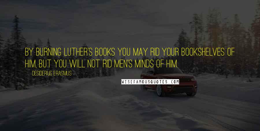 Desiderius Erasmus Quotes: By burning Luther's books you may rid your bookshelves of him, but you will not rid men's minds of him.