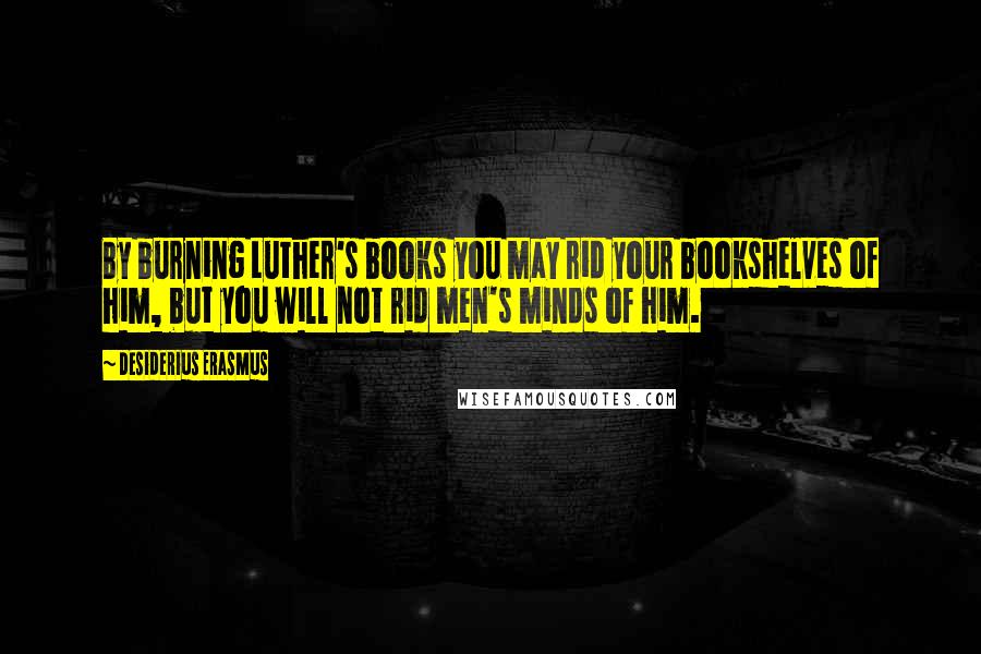 Desiderius Erasmus Quotes: By burning Luther's books you may rid your bookshelves of him, but you will not rid men's minds of him.