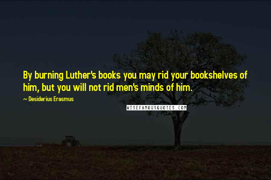 Desiderius Erasmus Quotes: By burning Luther's books you may rid your bookshelves of him, but you will not rid men's minds of him.