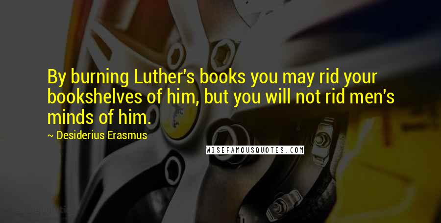 Desiderius Erasmus Quotes: By burning Luther's books you may rid your bookshelves of him, but you will not rid men's minds of him.