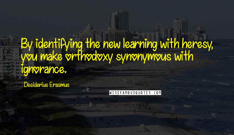 Desiderius Erasmus Quotes: By identifying the new learning with heresy, you make orthodoxy synonymous with ignorance.