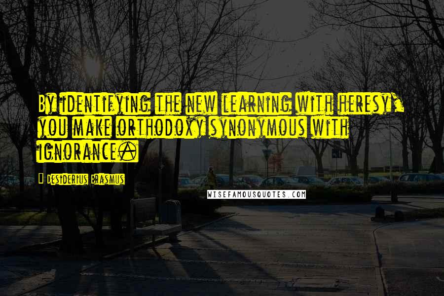 Desiderius Erasmus Quotes: By identifying the new learning with heresy, you make orthodoxy synonymous with ignorance.