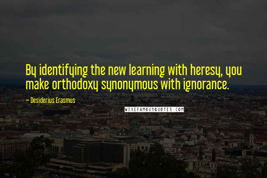 Desiderius Erasmus Quotes: By identifying the new learning with heresy, you make orthodoxy synonymous with ignorance.