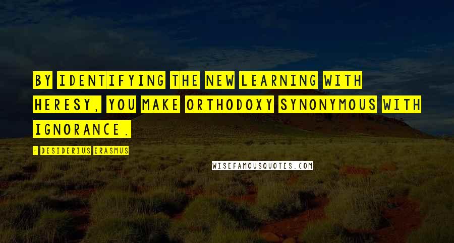 Desiderius Erasmus Quotes: By identifying the new learning with heresy, you make orthodoxy synonymous with ignorance.