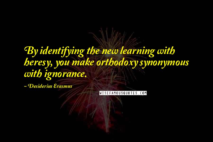 Desiderius Erasmus Quotes: By identifying the new learning with heresy, you make orthodoxy synonymous with ignorance.