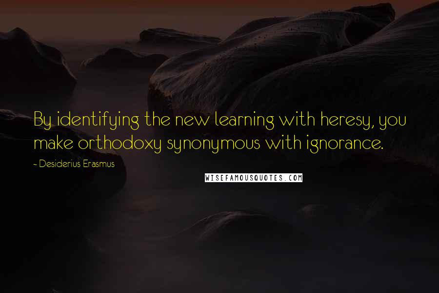 Desiderius Erasmus Quotes: By identifying the new learning with heresy, you make orthodoxy synonymous with ignorance.