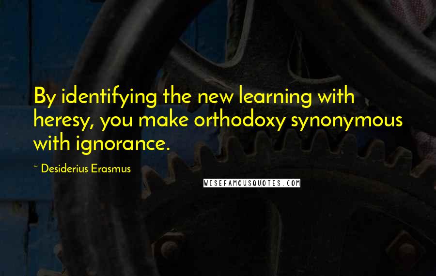 Desiderius Erasmus Quotes: By identifying the new learning with heresy, you make orthodoxy synonymous with ignorance.