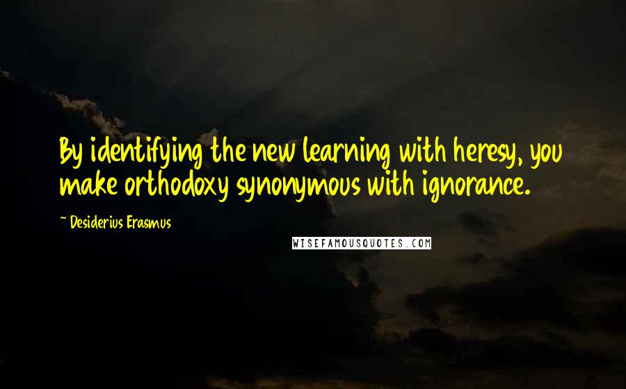 Desiderius Erasmus Quotes: By identifying the new learning with heresy, you make orthodoxy synonymous with ignorance.