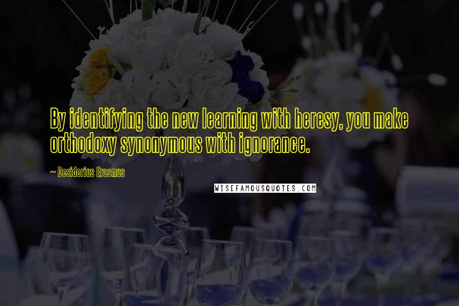 Desiderius Erasmus Quotes: By identifying the new learning with heresy, you make orthodoxy synonymous with ignorance.