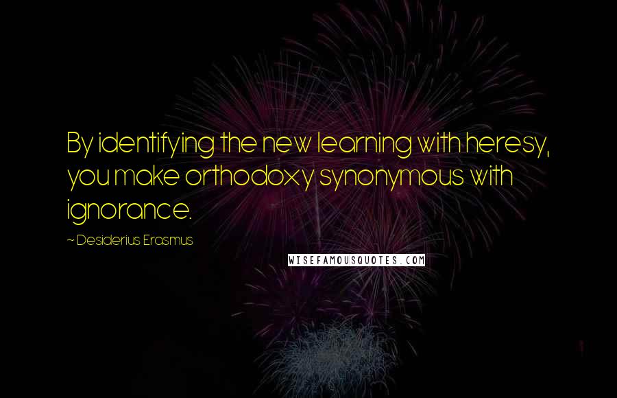 Desiderius Erasmus Quotes: By identifying the new learning with heresy, you make orthodoxy synonymous with ignorance.