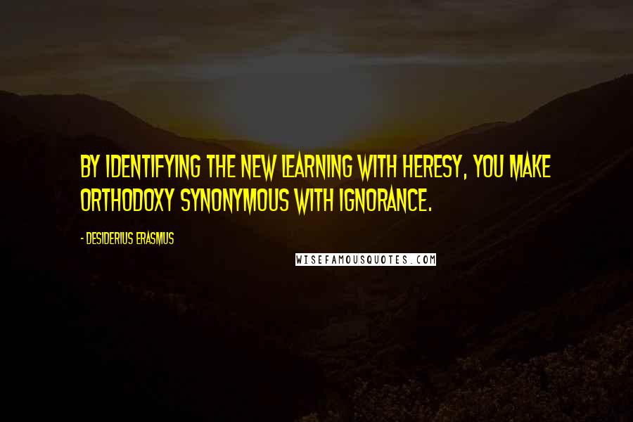 Desiderius Erasmus Quotes: By identifying the new learning with heresy, you make orthodoxy synonymous with ignorance.