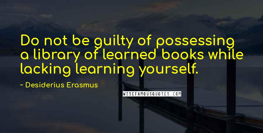 Desiderius Erasmus Quotes: Do not be guilty of possessing a library of learned books while lacking learning yourself.