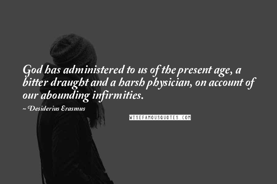 Desiderius Erasmus Quotes: God has administered to us of the present age, a bitter draught and a harsh physician, on account of our abounding infirmities.