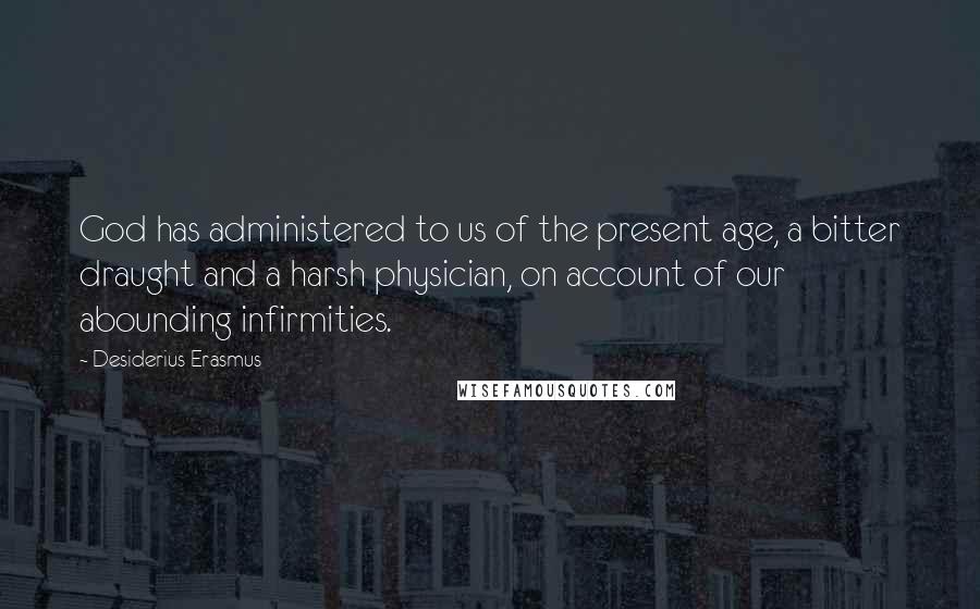 Desiderius Erasmus Quotes: God has administered to us of the present age, a bitter draught and a harsh physician, on account of our abounding infirmities.