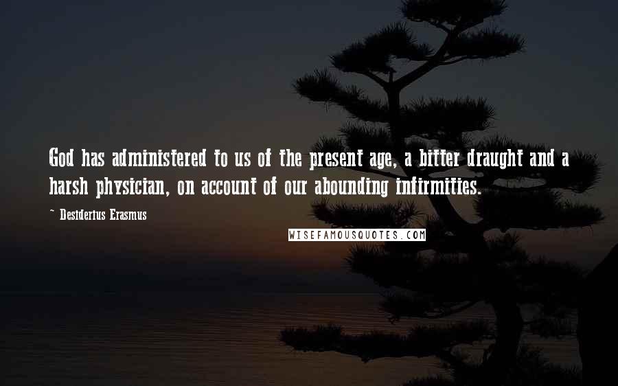 Desiderius Erasmus Quotes: God has administered to us of the present age, a bitter draught and a harsh physician, on account of our abounding infirmities.