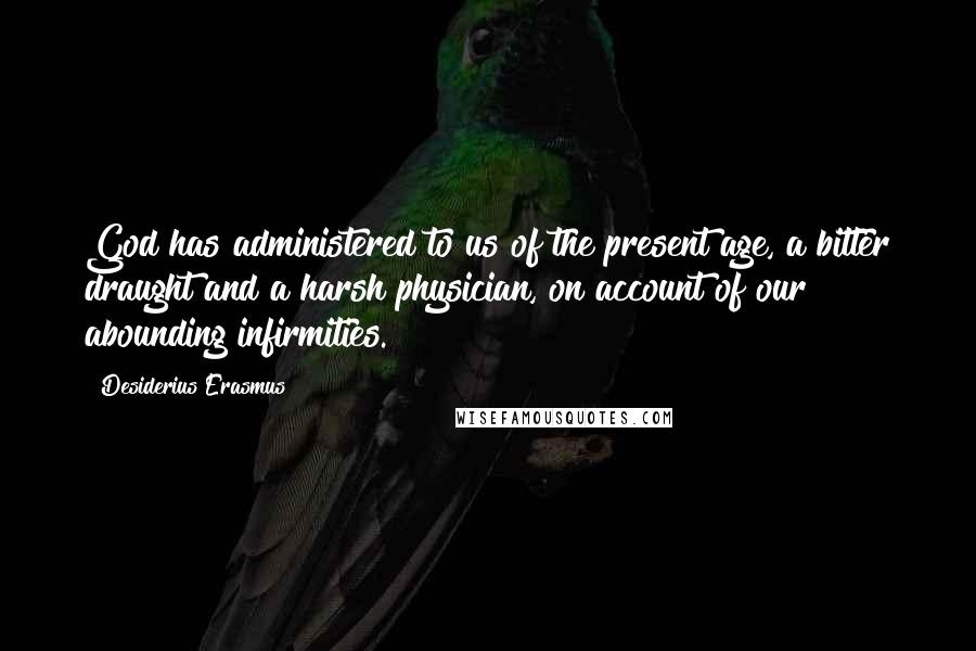 Desiderius Erasmus Quotes: God has administered to us of the present age, a bitter draught and a harsh physician, on account of our abounding infirmities.