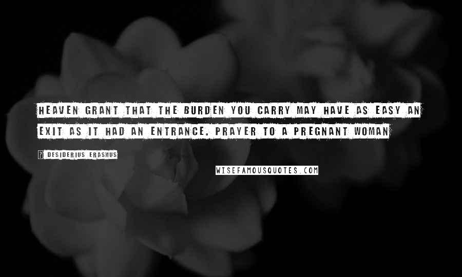 Desiderius Erasmus Quotes: Heaven grant that the burden you carry may have as easy an exit as it had an entrance. Prayer To A Pregnant Woman