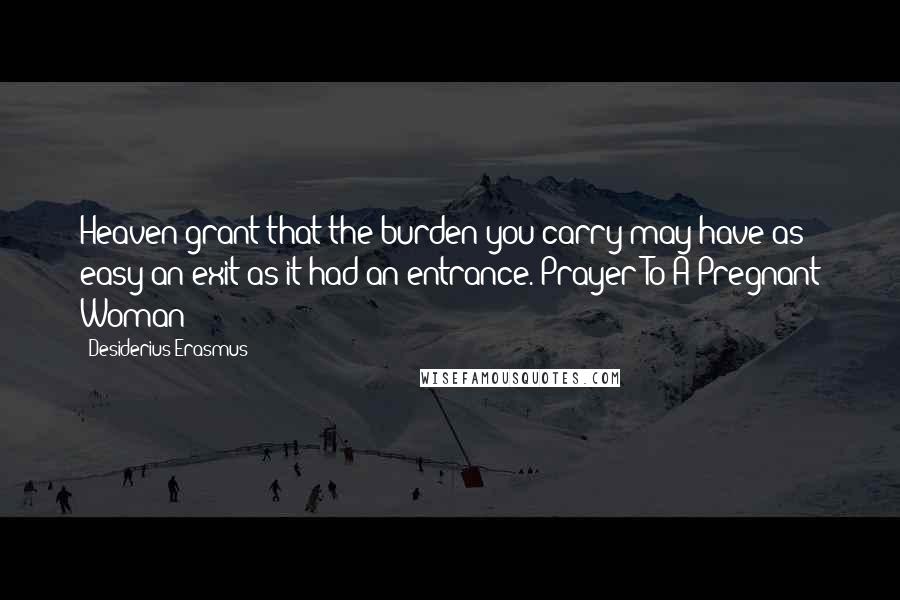 Desiderius Erasmus Quotes: Heaven grant that the burden you carry may have as easy an exit as it had an entrance. Prayer To A Pregnant Woman