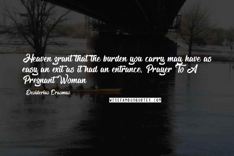 Desiderius Erasmus Quotes: Heaven grant that the burden you carry may have as easy an exit as it had an entrance. Prayer To A Pregnant Woman