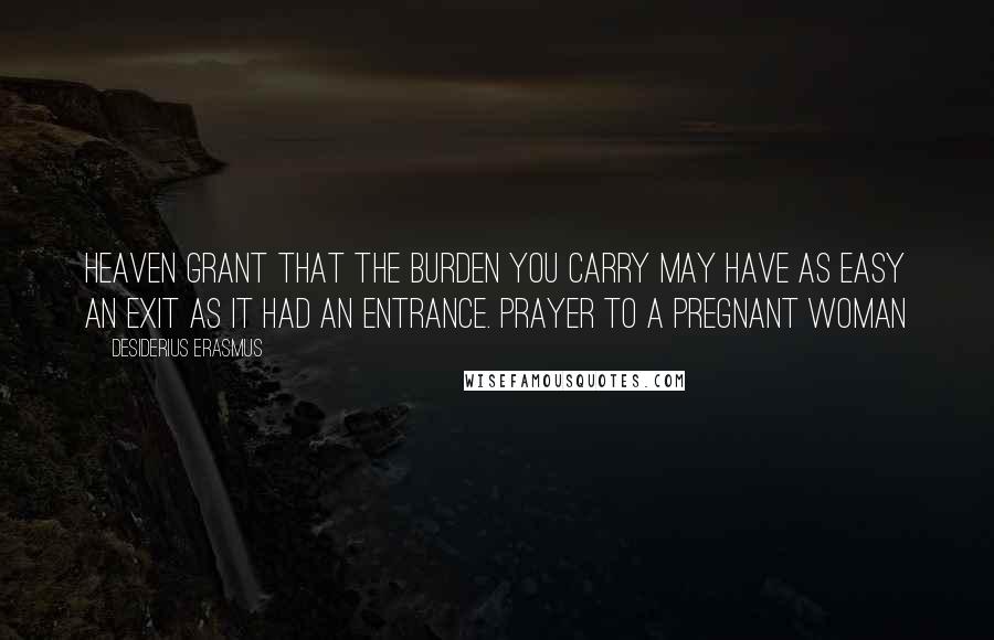 Desiderius Erasmus Quotes: Heaven grant that the burden you carry may have as easy an exit as it had an entrance. Prayer To A Pregnant Woman