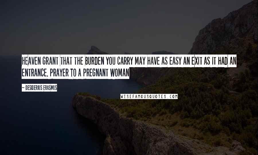 Desiderius Erasmus Quotes: Heaven grant that the burden you carry may have as easy an exit as it had an entrance. Prayer To A Pregnant Woman