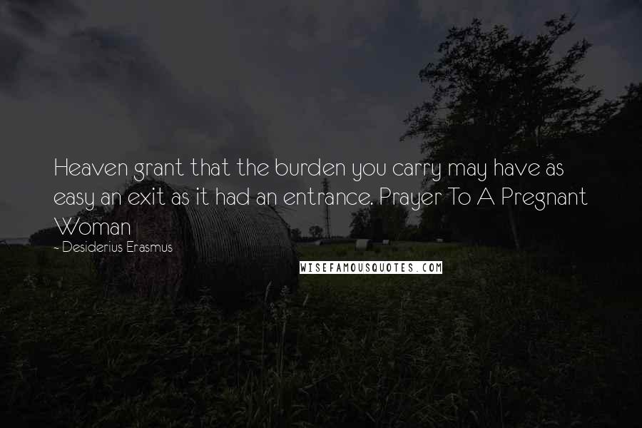 Desiderius Erasmus Quotes: Heaven grant that the burden you carry may have as easy an exit as it had an entrance. Prayer To A Pregnant Woman