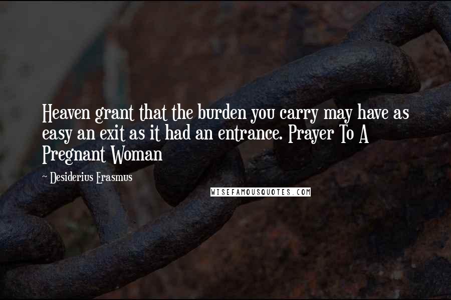 Desiderius Erasmus Quotes: Heaven grant that the burden you carry may have as easy an exit as it had an entrance. Prayer To A Pregnant Woman
