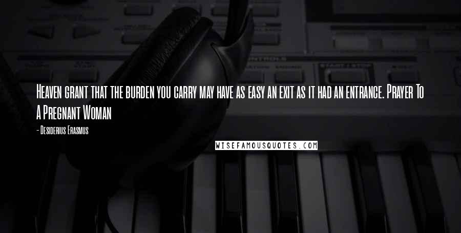 Desiderius Erasmus Quotes: Heaven grant that the burden you carry may have as easy an exit as it had an entrance. Prayer To A Pregnant Woman