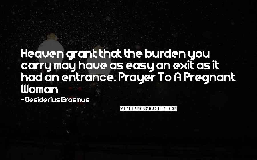 Desiderius Erasmus Quotes: Heaven grant that the burden you carry may have as easy an exit as it had an entrance. Prayer To A Pregnant Woman