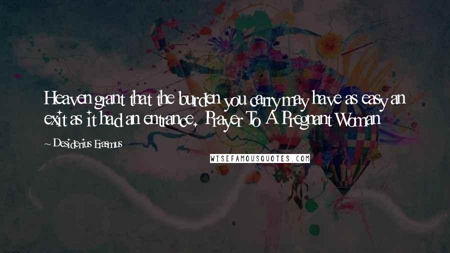 Desiderius Erasmus Quotes: Heaven grant that the burden you carry may have as easy an exit as it had an entrance. Prayer To A Pregnant Woman