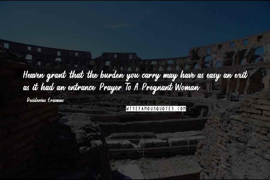 Desiderius Erasmus Quotes: Heaven grant that the burden you carry may have as easy an exit as it had an entrance. Prayer To A Pregnant Woman