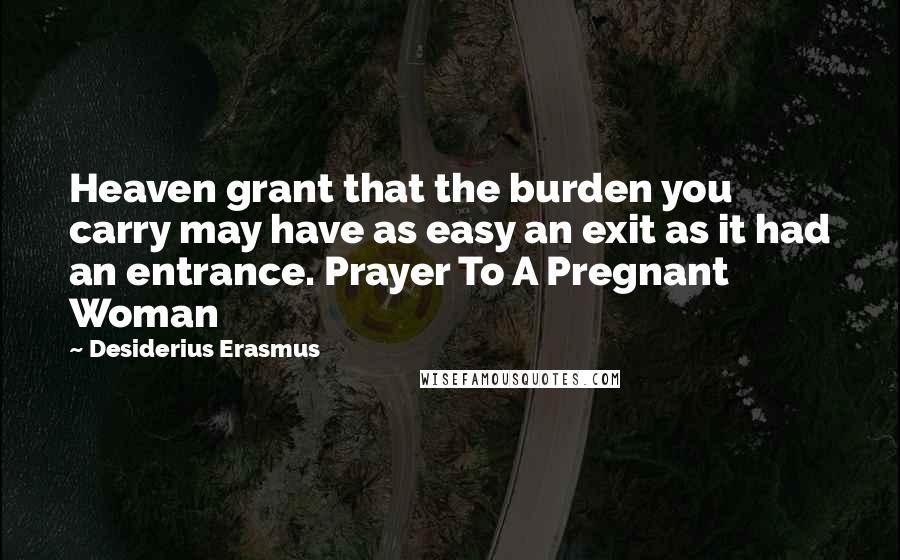 Desiderius Erasmus Quotes: Heaven grant that the burden you carry may have as easy an exit as it had an entrance. Prayer To A Pregnant Woman