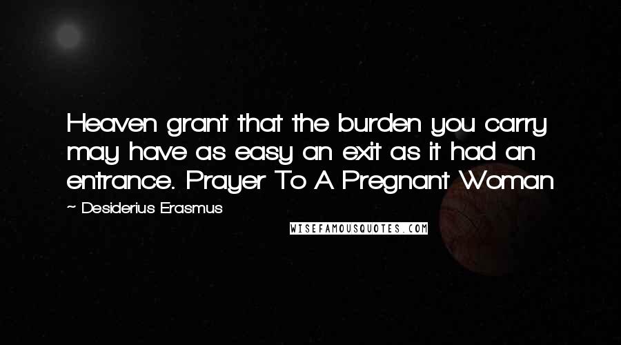 Desiderius Erasmus Quotes: Heaven grant that the burden you carry may have as easy an exit as it had an entrance. Prayer To A Pregnant Woman