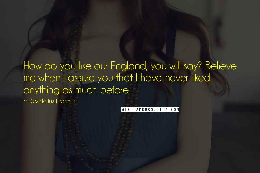 Desiderius Erasmus Quotes: How do you like our England, you will say? Believe me when I assure you that I have never liked anything as much before.