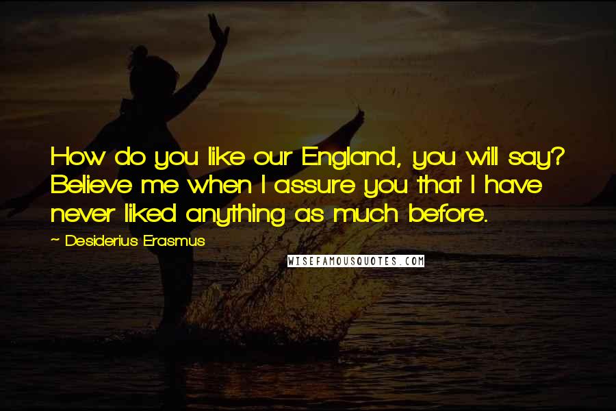 Desiderius Erasmus Quotes: How do you like our England, you will say? Believe me when I assure you that I have never liked anything as much before.