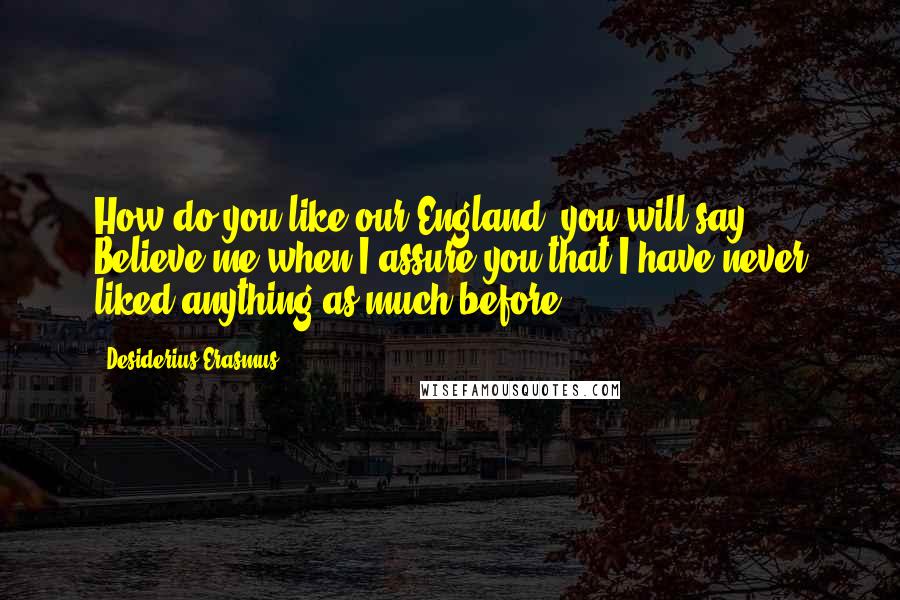 Desiderius Erasmus Quotes: How do you like our England, you will say? Believe me when I assure you that I have never liked anything as much before.