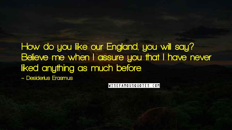 Desiderius Erasmus Quotes: How do you like our England, you will say? Believe me when I assure you that I have never liked anything as much before.